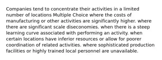 Companies tend to concentrate their activities in a limited number of locations Multiple Choice where the costs of manufacturing or other activities are significantly higher. where there are significant scale diseconomies. when there is a steep learning curve associated with performing an activity. when certain locations have inferior resources or allow for poorer coordination of related activities. where sophisticated production facilities or highly trained local personnel are unavailable.