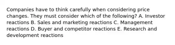 Companies have to think carefully when considering price changes. They must consider which of the​ following? A. Investor reactions B. Sales and marketing reactions C. Management reactions D. Buyer and competitor reactions E. Research and development reactions