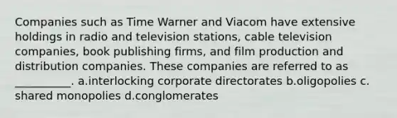 Companies such as Time Warner and Viacom have extensive holdings in radio and television stations, cable television companies, book publishing firms, and film production and distribution companies. These companies are referred to as __________. a.​interlocking corporate directorates b.​oligopolies c.​shared monopolies d.​conglomerates