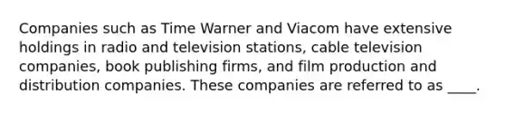 Companies such as Time Warner and Viacom have extensive holdings in radio and television stations, cable television companies, book publishing firms, and film production and distribution companies. These companies are referred to as ____.