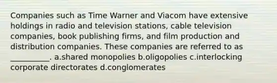 Companies such as Time Warner and Viacom have extensive holdings in radio and television stations, cable television companies, book publishing firms, and film production and distribution companies. These companies are referred to as __________. a.​shared monopolies b.​oligopolies c.​interlocking corporate directorates d.​conglomerates