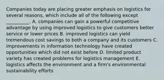 Companies today are placing greater emphasis on logistics for several​ reasons, which include all of the following except​ __________. A. companies can gain a powerful competitive advantage by using improved logistics to give customers better service or lower prices B. improved logistics can yield tremendous cost savings to both a company and its customers C. improvements in information technology have created opportunities which did not exist before D. limited product variety has created problems for logistics management E. logistics affects the environment and a​ firm's environmental sustainability efforts