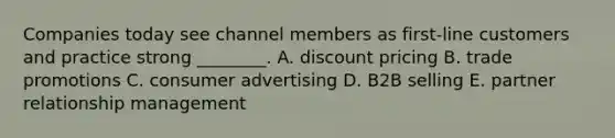 Companies today see channel members as​ first-line customers and practice strong​ ________. A. discount pricing B. trade promotions C. consumer advertising D. B2B selling E. partner relationship management