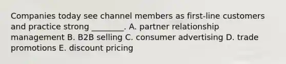 Companies today see channel members as​ first-line customers and practice strong​ ________. A. partner relationship management B. B2B selling C. consumer advertising D. trade promotions E. discount pricing