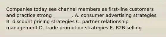 Companies today see channel members as​ first-line customers and practice strong​ ________. A. consumer advertising strategies B. discount pricing strategies C. partner relationship management D. trade promotion strategies E. B2B selling