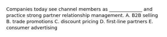 Companies today see channel members as​ ______________ and practice strong partner relationship management. A. B2B selling B. trade promotions C. discount pricing D. ​first-line partners E. consumer advertising