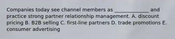 Companies today see channel members as​ ______________ and practice strong partner relationship management. A. discount pricing B. B2B selling C. ​first-line partners D. trade promotions E. consumer advertising