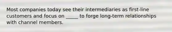 Most companies today see their intermediaries as first-line customers and focus on _____ to forge long-term relationships with channel members.