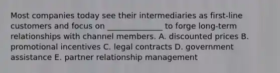 Most companies today see their intermediaries as first-line customers and focus on ______________ to forge long-term relationships with channel members. A. discounted prices B. promotional incentives C. legal contracts D. government assistance E. partner relationship management