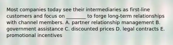 Most companies today see their intermediaries as​ first-line customers and focus on​ ________ to forge​ long-term relationships with channel members. A. partner relationship management B. government assistance C. discounted prices D. legal contracts E. promotional incentives