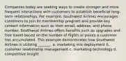 Companies today are seeking ways to create stronger and more frequent interactions with customers to establish beneficial long-term relationships. For example, Southwest Airlines encourages customers to join its membership program and provide key contact information such as their email, address, and phone number. Southwest Airlines offers benefits such as upgrades and free travel based on the number of flights or points a customer has accumulated. This example demonstrates how Southwest Airlines is utilizing _______. a. marketing mix deployment b. customer relationship management c. marketing technology d. competitive insight