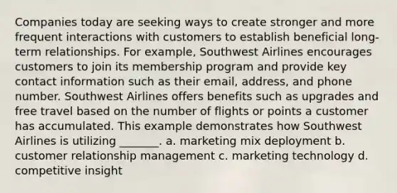 Companies today are seeking ways to create stronger and more frequent interactions with customers to establish beneficial long-term relationships. For example, Southwest Airlines encourages customers to join its membership program and provide key contact information such as their email, address, and phone number. Southwest Airlines offers benefits such as upgrades and free travel based on the number of flights or points a customer has accumulated. This example demonstrates how Southwest Airlines is utilizing _______. a. marketing mix deployment b. customer relationship management c. marketing technology d. competitive insight