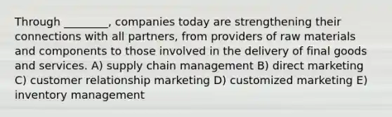 Through ________, companies today are strengthening their connections with all partners, from providers of raw materials and components to those involved in the delivery of final goods and services. A) supply chain management B) direct marketing C) customer relationship marketing D) customized marketing E) inventory management