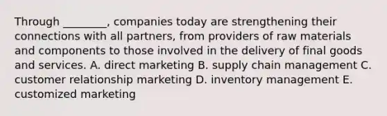 Through​ ________, companies today are strengthening their connections with all​ partners, from providers of raw materials and components to those involved in the delivery of final goods and services. A. direct marketing B. supply chain management C. customer relationship marketing D. inventory management E. customized marketing