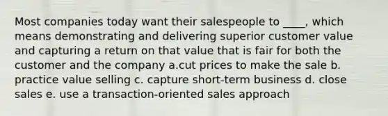 Most companies today want their salespeople to ____, which means demonstrating and delivering superior customer value and capturing a return on that value that is fair for both the customer and the company a.cut prices to make the sale b. practice value selling c. capture short-term business d. close sales e. use a transaction-oriented sales approach