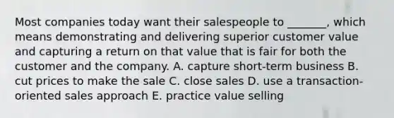 Most companies today want their salespeople to​ _______, which means demonstrating and delivering superior customer value and capturing a return on that value that is fair for both the customer and the company. A. capture​ short-term business B. cut prices to make the sale C. close sales D. use a​ transaction-oriented sales approach E. practice value selling