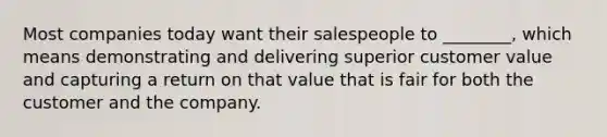 Most companies today want their salespeople to​ ________, which means demonstrating and delivering superior customer value and capturing a return on that value that is fair for both the customer and the company.