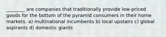 ________ are companies that traditionally provide low-priced goods for the bottom of the pyramid consumers in their home markets. a) multinational incumbents b) local upstairs c) global aspirants d) domestic giants