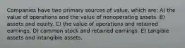 Companies have two primary sources of value, which are: A) the value of operations and the value of nonoperating assets. B) assets and equity. C) the value of operations and retained earnings. D) common stock and retained earnings. E) tangible assets and intangible assets.