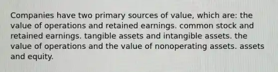 Companies have two primary sources of value, which are: the value of operations and retained earnings. common stock and retained earnings. tangible assets and intangible assets. the value of operations and the value of nonoperating assets. assets and equity.