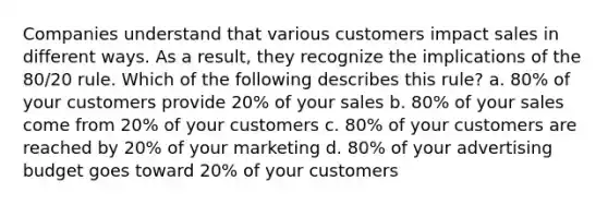 Companies understand that various customers impact sales in different ways. As a result, they recognize the implications of the 80/20 rule. Which of the following describes this rule? a. 80% of your customers provide 20% of your sales b. 80% of your sales come from 20% of your customers c. 80% of your customers are reached by 20% of your marketing d. 80% of your advertising budget goes toward 20% of your customers