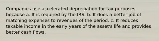 Companies use accelerated depreciation for tax purposes because a. It is required by the IRS. b. It does a better job of matching expenses to revenues of the period. c. It reduces taxable income in the early years of the asset's life and provides better cash flows.