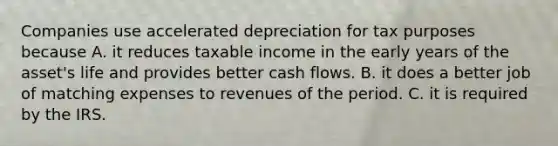 Companies use accelerated depreciation for tax purposes because A. it reduces taxable income in the early years of the asset's life and provides better cash flows. B. it does a better job of matching expenses to revenues of the period. C. it is required by the IRS.