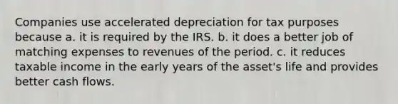 Companies use accelerated depreciation for tax purposes because a. it is required by the IRS. b. it does a better job of matching expenses to revenues of the period. c. it reduces taxable income in the early years of the asset's life and provides better cash flows.