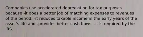 Companies use accelerated depreciation for tax purposes because -it does a better job of matching expenses to revenues of the period. -it reduces taxable income in the early years of the asset's life and -provides better cash flows. -it is required by the IRS.