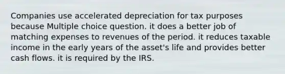 Companies use accelerated depreciation for tax purposes because Multiple choice question. it does a better job of matching expenses to revenues of the period. it reduces taxable income in the early years of the asset's life and provides better cash flows. it is required by the IRS.