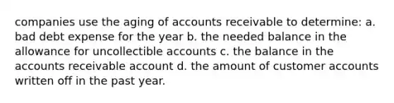 companies use the aging of accounts receivable to determine: a. bad debt expense for the year b. the needed balance in the allowance for uncollectible accounts c. the balance in the accounts receivable account d. the amount of customer accounts written off in the past year.