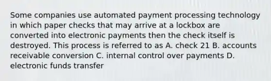 Some companies use automated payment processing technology in which paper checks that may arrive at a lockbox are converted into electronic payments then the check itself is destroyed. This process is referred to as A. check 21 B. accounts receivable conversion C. internal control over payments D. electronic funds transfer