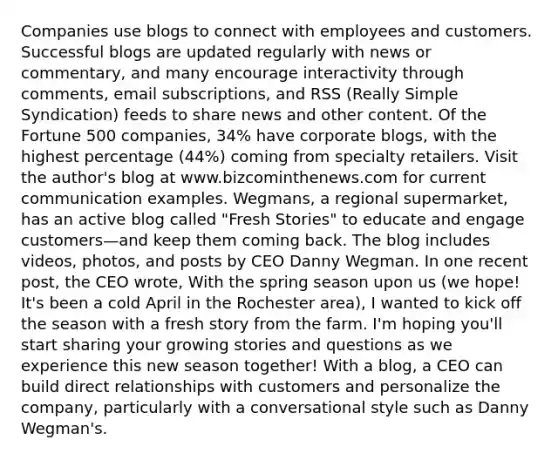 Companies use blogs to connect with employees and customers. Successful blogs are updated regularly with news or commentary, and many encourage interactivity through comments, email subscriptions, and RSS (Really Simple Syndication) feeds to share news and other content. Of the Fortune 500 companies, 34% have corporate blogs, with the highest percentage (44%) coming from specialty retailers. Visit the author's blog at www.bizcominthenews.com for current communication examples. Wegmans, a regional supermarket, has an active blog called "Fresh Stories" to educate and engage customers—and keep them coming back. The blog includes videos, photos, and posts by CEO Danny Wegman. In one recent post, the CEO wrote, With the spring season upon us (we hope! It's been a cold April in the Rochester area), I wanted to kick off the season with a fresh story from the farm. I'm hoping you'll start sharing your growing stories and questions as we experience this new season together! With a blog, a CEO can build direct relationships with customers and personalize the company, particularly with a conversational style such as Danny Wegman's.