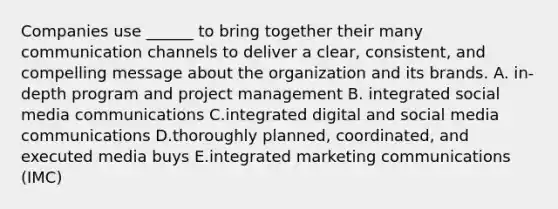 Companies use​ ______ to bring together their many communication channels to deliver a​ clear, consistent, and compelling message about the organization and its brands. A. in-depth program and project management B. integrated social media communications C.integrated digital and social media communications D.thoroughly​ planned, coordinated, and executed media buys E.integrated marketing communications​ (IMC)