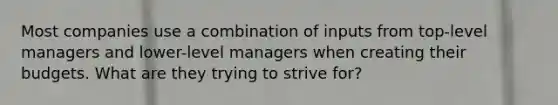 Most companies use a combination of inputs from top-level managers and lower-level managers when creating their budgets. What are they trying to strive for?