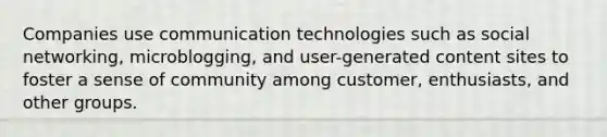 Companies use communication technologies such as <a href='https://www.questionai.com/knowledge/k6uJMkbiAv-social-networking' class='anchor-knowledge'>social networking</a>, microblogging, and user-generated content sites to foster a sense of community among customer, enthusiasts, and other groups.