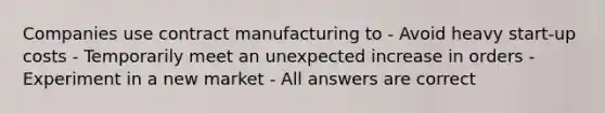 Companies use contract manufacturing to - Avoid heavy start-up costs - Temporarily meet an unexpected increase in orders - Experiment in a new market - All answers are correct