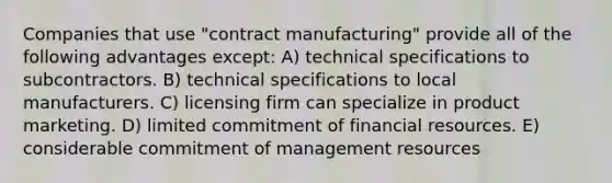 Companies that use "contract manufacturing" provide all of the following advantages except: A) technical specifications to subcontractors. B) technical specifications to local manufacturers. C) licensing firm can specialize in product marketing. D) limited commitment of financial resources. E) considerable commitment of management resources