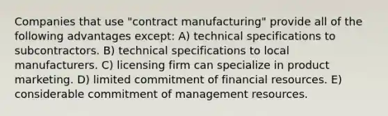 Companies that use "contract manufacturing" provide all of the following advantages except: A) technical specifications to subcontractors. B) technical specifications to local manufacturers. C) licensing firm can specialize in product marketing. D) limited commitment of financial resources. E) considerable commitment of management resources.