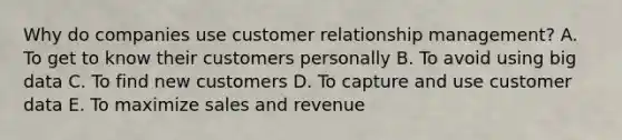 Why do companies use customer relationship​ management? A. To get to know their customers personally B. To avoid using big data C. To find new customers D. To capture and use customer data E. To maximize sales and revenue