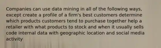 Companies can use data mining in all of the following ways, except create a profile of a firm's best customers determine which products customers tend to purchase together help a retailer with what products to stock and when it usually sells code internal data with geographic location and social media activity