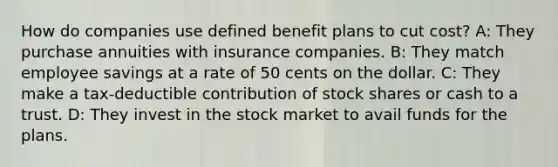 How do companies use defined benefit plans to cut cost? A: They purchase annuities with insurance companies. B: They match employee savings at a rate of 50 cents on the dollar. C: They make a tax-deductible contribution of stock shares or cash to a trust. D: They invest in the stock market to avail funds for the plans.