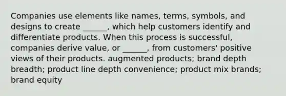 Companies use elements like names, terms, symbols, and designs to create ______, which help customers identify and differentiate products. When this process is successful, companies derive value, or ______, from customers' positive views of their products. augmented products; brand depth breadth; product line depth convenience; product mix brands; brand equity