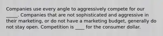 Companies use every angle to aggressively compete for our _____. Companies that are not sophisticated and aggressive in their marketing, or do not have a marketing budget, generally do not stay open. Competition is ____ for the consumer dollar.