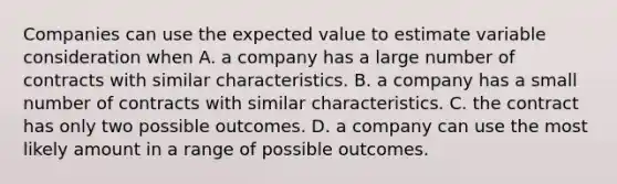 Companies can use the expected value to estimate variable consideration when A. a company has a large number of contracts with similar characteristics. B. a company has a small number of contracts with similar characteristics. C. the contract has only two possible outcomes. D. a company can use the most likely amount in a range of possible outcomes.