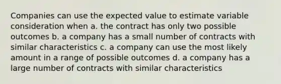 Companies can use the expected value to estimate variable consideration when a. the contract has only two possible outcomes b. a company has a small number of contracts with similar characteristics c. a company can use the most likely amount in a range of possible outcomes d. a company has a large number of contracts with similar characteristics