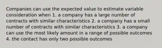 Companies can use the expected value to estimate variable consideration when 1. a company has a large number of contracts with similar characteristics 2. a company has a small number of contracts with similar characteristics 3. a company can use the most likely amount in a range of possible outcomes 4. the contact has only two possible outcomes