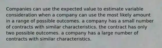 Companies can use the expected value to estimate variable consideration when a company can use the most likely amount in a range of possible outcomes. a company has a small number of contracts with similar characteristics. the contract has only two possible outcomes. a company has a large number of contracts with similar characteristics.