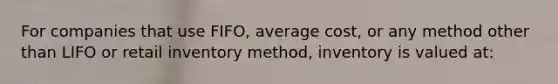 For companies that use FIFO, average cost, or any method other than LIFO or retail inventory method, inventory is valued at: