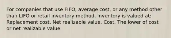 For companies that use FIFO, average cost, or any method other than LIFO or retail inventory method, inventory is valued at: Replacement cost. Net realizable value. Cost. The lower of cost or net realizable value.